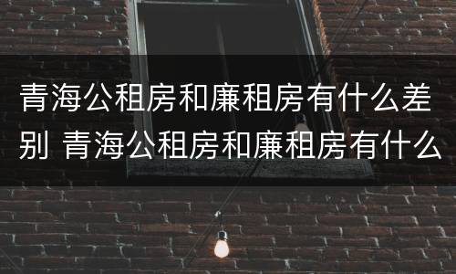 青海公租房和廉租房有什么差别 青海公租房和廉租房有什么差别吗