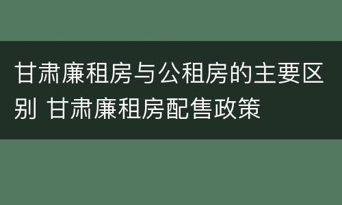 甘肃廉租房与公租房的主要区别 甘肃廉租房配售政策