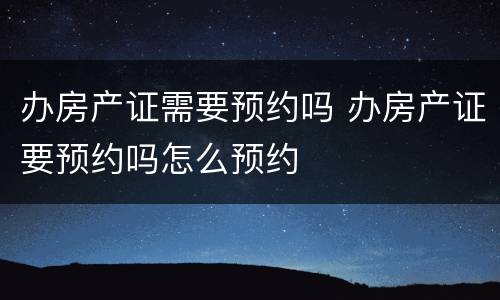 办房产证需要预约吗 办房产证要预约吗怎么预约