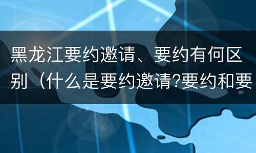 黑龙江要约邀请、要约有何区别（什么是要约邀请?要约和要约邀请有哪些区别?）