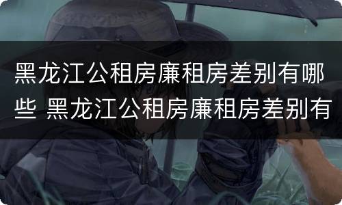 黑龙江公租房廉租房差别有哪些 黑龙江公租房廉租房差别有哪些呢