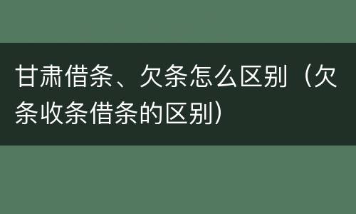 甘肃借条、欠条怎么区别（欠条收条借条的区别）