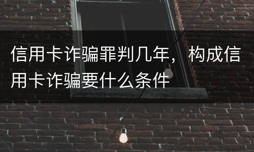 信用卡诈骗罪判几年，构成信用卡诈骗要什么条件