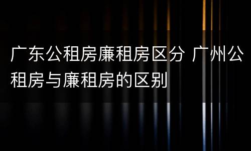 广东公租房廉租房区分 广州公租房与廉租房的区别