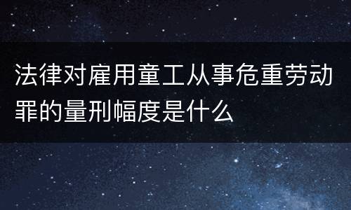 法律对雇用童工从事危重劳动罪的量刑幅度是什么