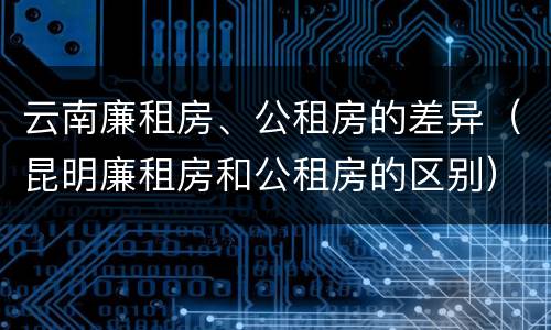 云南廉租房、公租房的差异（昆明廉租房和公租房的区别）