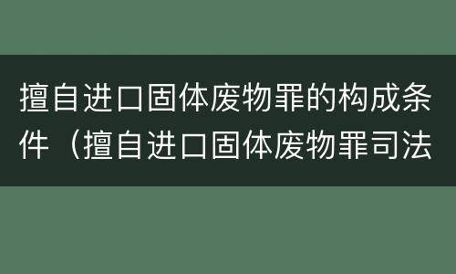 擅自进口固体废物罪的构成条件（擅自进口固体废物罪司法解释）