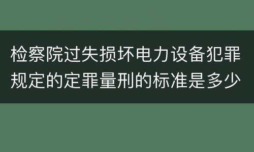 检察院过失损坏电力设备犯罪规定的定罪量刑的标准是多少