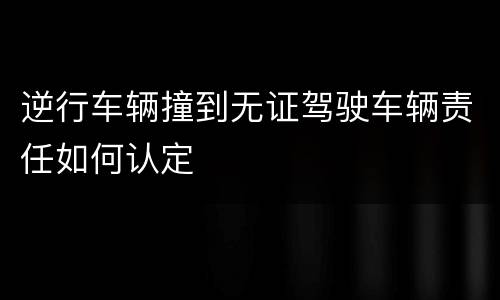 逆行车辆撞到无证驾驶车辆责任如何认定