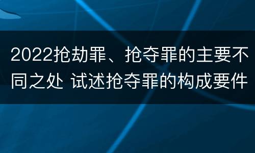 2022抢劫罪、抢夺罪的主要不同之处 试述抢夺罪的构成要件以及与抢劫罪的区别