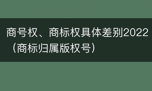 商号权、商标权具体差别2022（商标归属版权号）