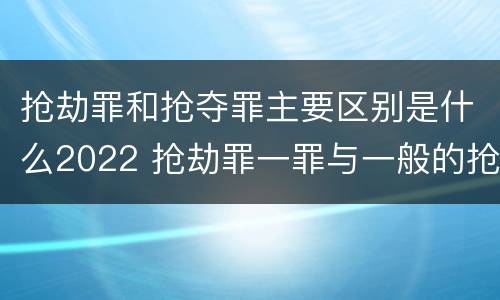 抢劫罪和抢夺罪主要区别是什么2022 抢劫罪一罪与一般的抢劫罪区别