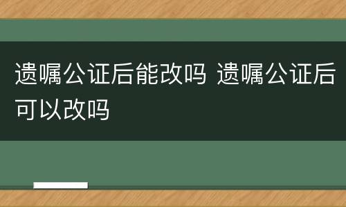 遗嘱公证后能改吗 遗嘱公证后可以改吗