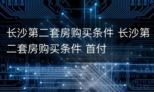 长沙第二套房购买条件 长沙第二套房购买条件 首付