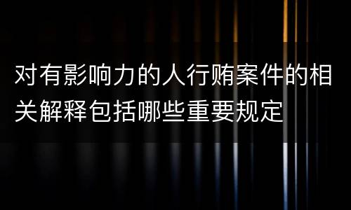 对有影响力的人行贿案件的相关解释包括哪些重要规定