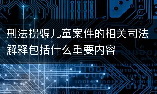 刑法拐骗儿童案件的相关司法解释包括什么重要内容