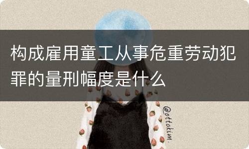 构成雇用童工从事危重劳动犯罪的量刑幅度是什么