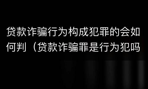 贷款诈骗行为构成犯罪的会如何判（贷款诈骗罪是行为犯吗）