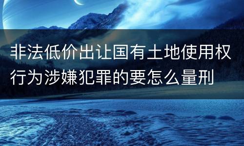 非法低价出让国有土地使用权行为涉嫌犯罪的要怎么量刑