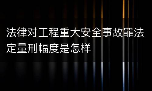 法律对工程重大安全事故罪法定量刑幅度是怎样