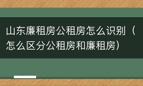 山东廉租房公租房怎么识别（怎么区分公租房和廉租房）