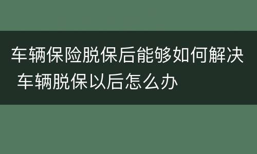 车辆保险脱保后能够如何解决 车辆脱保以后怎么办