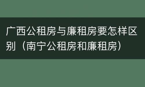 广西公租房与廉租房要怎样区别（南宁公租房和廉租房）