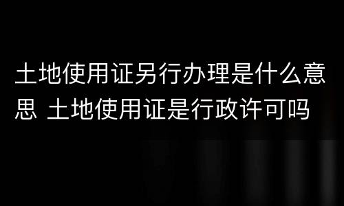 土地使用证另行办理是什么意思 土地使用证是行政许可吗