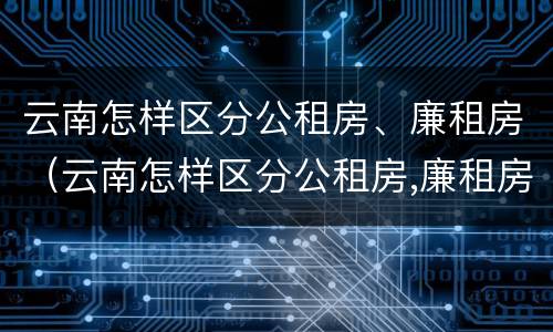 云南怎样区分公租房、廉租房（云南怎样区分公租房,廉租房呢）