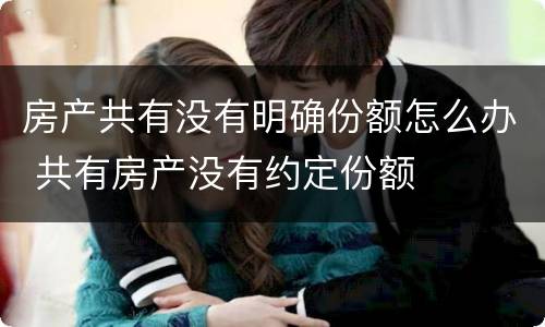 房产共有没有明确份额怎么办 共有房产没有约定份额