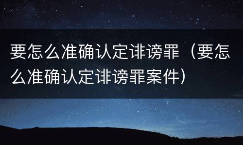 要怎么准确认定诽谤罪（要怎么准确认定诽谤罪案件）
