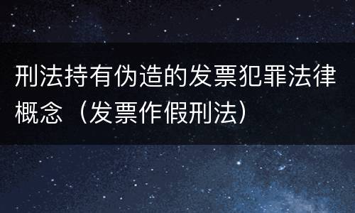 刑法持有伪造的发票犯罪法律概念（发票作假刑法）