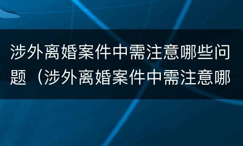 涉外离婚案件中需注意哪些问题（涉外离婚案件中需注意哪些问题和细节）