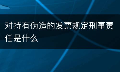 对持有伪造的发票规定刑事责任是什么
