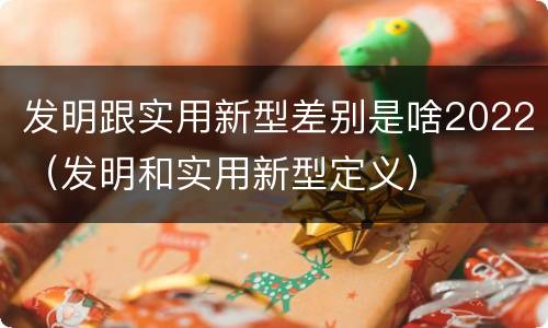 发明跟实用新型差别是啥2022(发明和实用新型定义)