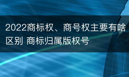 2022商标权、商号权主要有啥区别 商标归属版权号