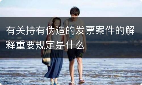 有关持有伪造的发票案件的解释重要规定是什么