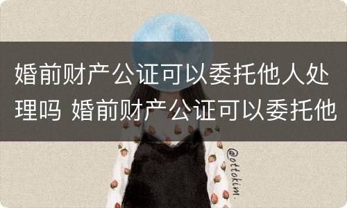 婚前财产公证可以委托他人处理吗 婚前财产公证可以委托他人处理吗多少钱