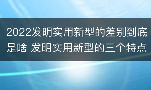 2022发明实用新型的差别到底是啥 发明实用新型的三个特点