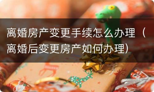 离婚房产变更手续怎么办理（离婚后变更房产如何办理）