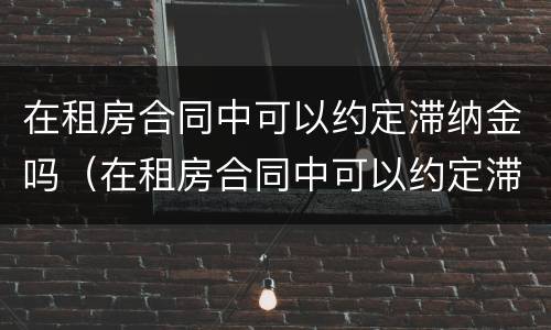 在租房合同中可以约定滞纳金吗（在租房合同中可以约定滞纳金吗怎么写）