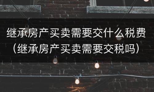 继承房产买卖需要交什么税费（继承房产买卖需要交税吗）