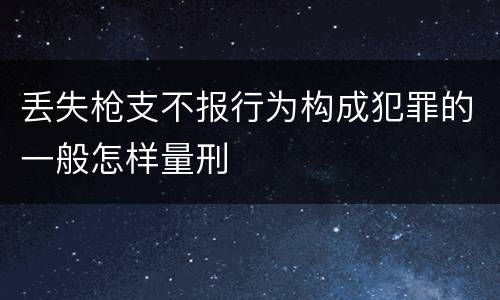 丢失枪支不报行为构成犯罪的一般怎样量刑