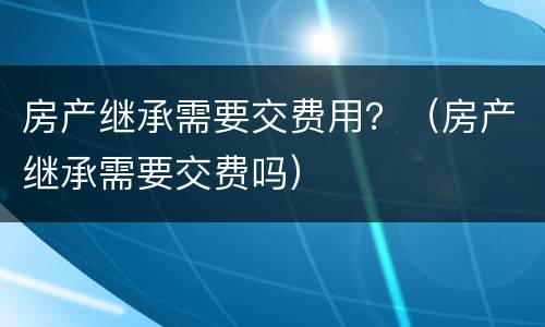 房产继承需要交费用？（房产继承需要交费吗）