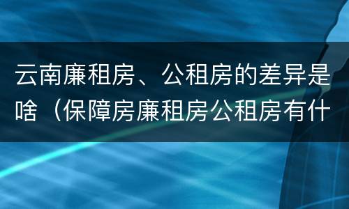 云南廉租房、公租房的差异是啥（保障房廉租房公租房有什么区别）