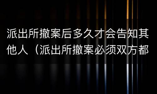 派出所撤案后多久才会告知其他人（派出所撤案必须双方都去么）
