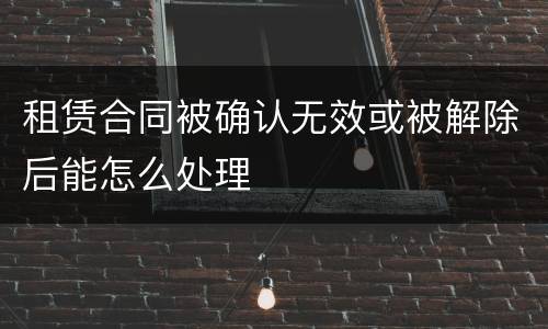 租赁合同被确认无效或被解除后能怎么处理