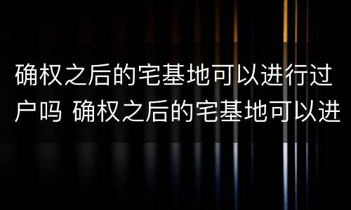 确权之后的宅基地可以进行过户吗 确权之后的宅基地可以进行过户吗