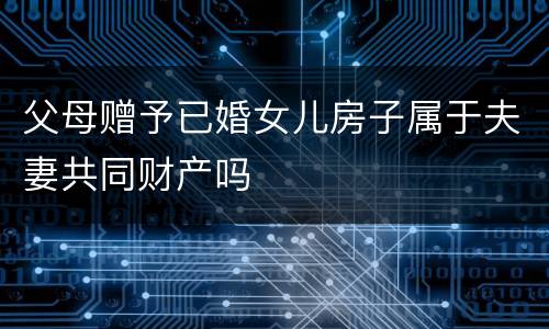 父母赠予已婚女儿房子属于夫妻共同财产吗