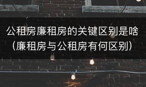 公租房廉租房的关键区别是啥（廉租房与公租房有何区别）